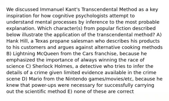 We discussed Immanuel Kant's Transcendental Method as a key inspiration for how cognitive psychologists attempt to understand mental processes by inference to the most probable explanation. Which character(s) from popular fiction described below illustrate the application of the transcendental method? A) Hank Hill, a Texas propane salesman who describes his products to his customers and argues against alternative cooking methods B) Lightning McQueen from the Cars franchise, because he emphasized the importance of always winning the race of science C) Sherlock Holmes, a detective who tries to infer the details of a crime given limited evidence available in the crime scene D) Mario from the Nintendo games/movies/etc, because he knew that power-ups were necessary for successfully carrying out the scientific method E) none of these are correct