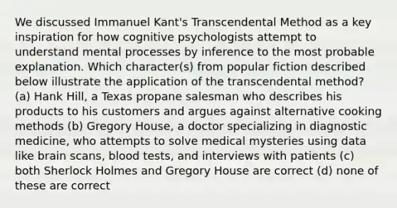 We discussed Immanuel Kant's Transcendental Method as a key inspiration for how cognitive psychologists attempt to understand mental processes by inference to the most probable explanation. Which character(s) from popular fiction described below illustrate the application of the transcendental method? (a) Hank Hill, a Texas propane salesman who describes his products to his customers and argues against alternative cooking methods (b) Gregory House, a doctor specializing in diagnostic medicine, who attempts to solve medical mysteries using data like brain scans, blood tests, and interviews with patients (c) both Sherlock Holmes and Gregory House are correct (d) none of these are correct