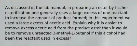 As discussed in the lab manual, in preparing an ester by fischer esterification one generally uses a large excess of one reactant to increase the amount of product formed; in this experiment we used a large excess of acetic acid. Explain why it is easier to remove excess acetic acid from the product ester than it would be to remove unreacted 3-methyl-1-butanol if this alcohol had been the reactant used in excess?