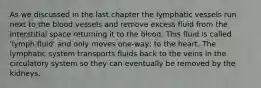 As we discussed in the last chapter the lymphatic vessels run next to the blood vessels and remove excess fluid from the interstitial space returning it to the blood. This fluid is called 'lymph fluid' and only moves one-way; to the heart. The lymphatic system transports fluids back to the veins in the circulatory system so they can eventually be removed by the kidneys.