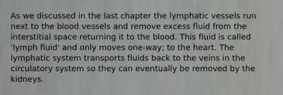 As we discussed in the last chapter the lymphatic vessels run next to the blood vessels and remove excess fluid from the interstitial space returning it to the blood. This fluid is called 'lymph fluid' and only moves one-way; to the heart. The lymphatic system transports fluids back to the veins in the circulatory system so they can eventually be removed by the kidneys.