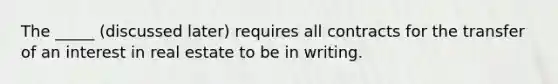 The _____ (discussed later) requires all contracts for the transfer of an interest in real estate to be in writing.