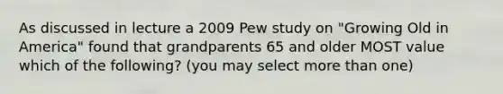 As discussed in lecture a 2009 Pew study on "Growing Old in America" found that grandparents 65 and older MOST value which of the following? (you may select more than one)