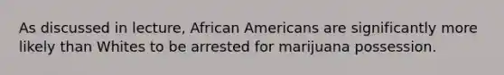 As discussed in lecture, African Americans are significantly more likely than Whites to be arrested for marijuana possession.