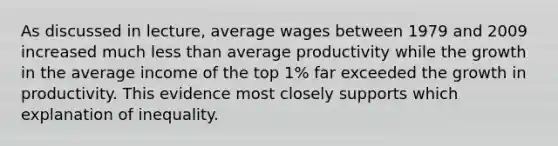 As discussed in lecture, average wages between 1979 and 2009 increased much less than average productivity while the growth in the average income of the top 1% far exceeded the growth in productivity. This evidence most closely supports which explanation of inequality.