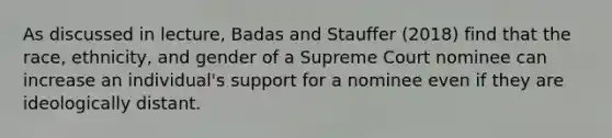 As discussed in lecture, Badas and Stauffer (2018) find that the race, ethnicity, and gender of a Supreme Court nominee can increase an individual's support for a nominee even if they are ideologically distant.