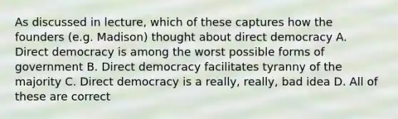 As discussed in lecture, which of these captures how the founders (e.g. Madison) thought about direct democracy A. Direct democracy is among the worst possible forms of government B. Direct democracy facilitates tyranny of the majority C. Direct democracy is a really, really, bad idea D. All of these are correct