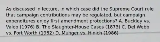 As discussed in lecture, in which case did the Supreme Court rule that campaign contributions may be regulated, but campaign expenditures enjoy first amendment protections? A. Buckley vs. Valeo (1976) B. The Slaughter-House Cases (1873) C. Del Webb vs. Fort Worth (1982) D. Munger vs. Hinich (1986)