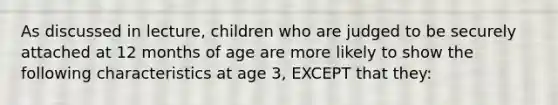 As discussed in lecture, children who are judged to be securely attached at 12 months of age are more likely to show the following characteristics at age 3, EXCEPT that they: