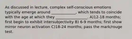 As discussed in lecture, complex self-conscious emotions typically emerge around _____________, which tends to coincide with the age at which they _________________. A)12-18 months; first begin to exhibit intersubjectivity B) 6-9 months; first show mirror neuron activation C)18-24 months; pass the mark/rouge test.