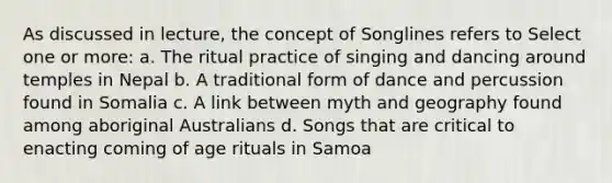 As discussed in lecture, the concept of Songlines refers to Select one or more: a. The ritual practice of singing and dancing around temples in Nepal b. A traditional form of dance and percussion found in Somalia c. A link between myth and geography found among aboriginal Australians d. Songs that are critical to enacting coming of age rituals in Samoa