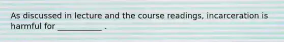 As discussed in lecture and the course readings, incarceration is harmful for ___________ .