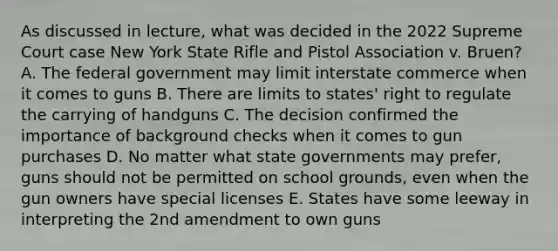 As discussed in lecture, what was decided in the 2022 Supreme Court case New York State Rifle and Pistol Association v. Bruen? A. The federal government may limit interstate commerce when it comes to guns B. There are limits to states' right to regulate the carrying of handguns C. The decision confirmed the importance of background checks when it comes to gun purchases D. No matter what state governments may prefer, guns should not be permitted on school grounds, even when the gun owners have special licenses E. States have some leeway in interpreting the 2nd amendment to own guns