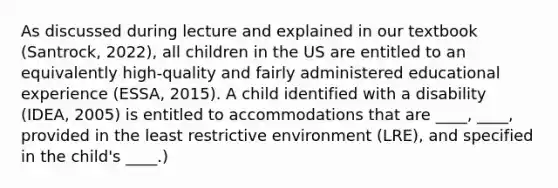 As discussed during lecture and explained in our textbook (Santrock, 2022), all children in the US are entitled to an equivalently high-quality and fairly administered educational experience (ESSA, 2015). A child identified with a disability (IDEA, 2005) is entitled to accommodations that are ____, ____, provided in the least restrictive environment (LRE), and specified in the child's ____.)