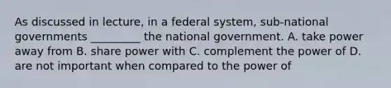 As discussed in lecture, in a federal system, sub-national governments _________ the national government. A. take power away from B. share power with C. complement the power of D. are not important when compared to the power of