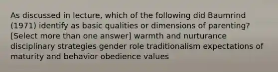 As discussed in lecture, which of the following did Baumrind (1971) identify as basic qualities or dimensions of parenting? [Select more than one answer] warmth and nurturance disciplinary strategies gender role traditionalism expectations of maturity and behavior obedience values