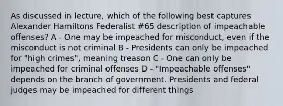 As discussed in lecture, which of the following best captures Alexander Hamiltons Federalist #65 description of impeachable offenses? A - One may be impeached for misconduct, even if the misconduct is not criminal B - Presidents can only be impeached for "high crimes", meaning treason C - One can only be impeached for criminal offenses D - "Impeachable offenses" depends on the branch of government. Presidents and federal judges may be impeached for different things