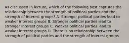 As discussed in lecture, which of the following best captures the relationship between the strength of political parties and the strength of interest groups? A. Stronger political parties lead to weaker interest groups B. Stronger political parties lead to stronger interest groups C. Weaker political parties lead to weaker interest groups D. There is no relationship between the strength of political parties and the strength of interest groups