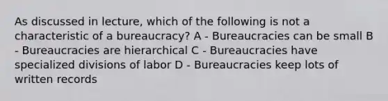 As discussed in lecture, which of the following is not a characteristic of a bureaucracy? A - Bureaucracies can be small B - Bureaucracies are hierarchical C - Bureaucracies have specialized divisions of labor D - Bureaucracies keep lots of written records