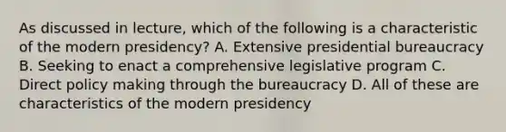 As discussed in lecture, which of the following is a characteristic of the modern presidency? A. Extensive presidential bureaucracy B. Seeking to enact a comprehensive legislative program C. Direct policy making through the bureaucracy D. All of these are characteristics of the modern presidency