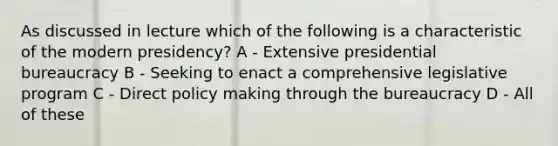 As discussed in lecture which of the following is a characteristic of the modern presidency? A - Extensive presidential bureaucracy B - Seeking to enact a comprehensive legislative program C - Direct policy making through the bureaucracy D - All of these