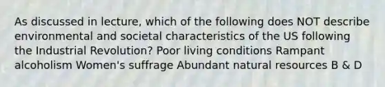 As discussed in lecture, which of the following does NOT describe environmental and societal characteristics of the US following the Industrial Revolution? Poor living conditions Rampant alcoholism Women's suffrage Abundant natural resources B & D