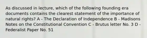 As discussed in lecture, which of the following founding era documents contains the clearest statement of the importance of natural rights? A - The Declaration of Independence B - Madisons Notes on the Constitutional Convention C - Brutus letter No. 3 D - Federalist Paper No. 51