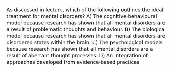 As discussed in lecture, which of the following outlines the ideal treatment for mental disorders? A) The cognitive-behavioural model because research has shown that all mental disorders are a result of problematic thoughts and behaviour. B) The biological model because research has shown that all mental disorders are disordered states within the brain. C) The psychological models because research has shown that all mental disorders are a result of aberrant thought processes. D) An integration of approaches developed from evidence-based practices.