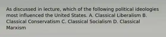 As discussed in lecture, which of the following political ideologies most influenced the United States. A. Classical Liberalism B. Classical Conservatism C. Classical Socialism D. Classical Marxism