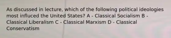 As discussed in lecture, which of the following political ideologies most influced the United States? A - Classical Socialism B - Classical Liberalism C - Classical Marxism D - Classical Conservatism