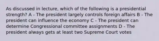 As discussed in lecture, which of the following is a presidential strength? A - The president largely controls foreign affairs B - The president can influence the economy C - The president can determine Congressional committee assignments D - The president always gets at least two Supreme Court votes