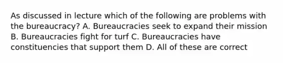 As discussed in lecture which of the following are problems with the bureaucracy? A. Bureaucracies seek to expand their mission B. Bureaucracies fight for turf C. Bureaucracies have constituencies that support them D. All of these are correct