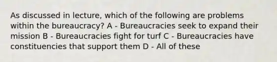 As discussed in lecture, which of the following are problems within the bureaucracy? A - Bureaucracies seek to expand their mission B - Bureaucracies fight for turf C - Bureaucracies have constituencies that support them D - All of these