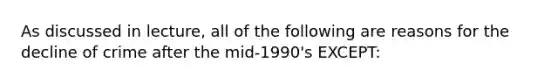 As discussed in lecture, all of the following are reasons for the decline of crime after the mid-1990's EXCEPT: