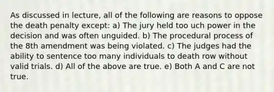 As discussed in lecture, all of the following are reasons to oppose the death penalty except: a) The jury held too uch power in the decision and was often unguided. b) The procedural process of the 8th amendment was being violated. c) The judges had the ability to sentence too many individuals to death row without valid trials. d) All of the above are true. e) Both A and C are not true.