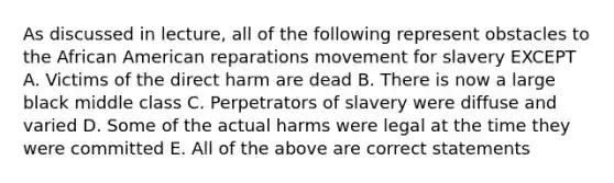 As discussed in lecture, all of the following represent obstacles to the African American reparations movement for slavery EXCEPT A. Victims of the direct harm are dead B. There is now a large black middle class C. Perpetrators of slavery were diffuse and varied D. Some of the actual harms were legal at the time they were committed E. All of the above are correct statements