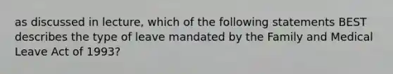 as discussed in lecture, which of the following statements BEST describes the type of leave mandated by the Family and Medical Leave Act of 1993?