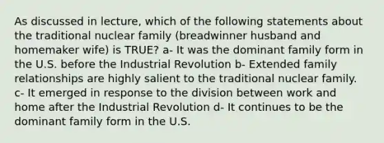 As discussed in lecture, which of the following statements about the traditional nuclear family (breadwinner husband and homemaker wife) is TRUE? a- It was the dominant family form in the U.S. before the Industrial Revolution b- Extended family relationships are highly salient to the traditional nuclear family. c- It emerged in response to the division between work and home after the Industrial Revolution d- It continues to be the dominant family form in the U.S.