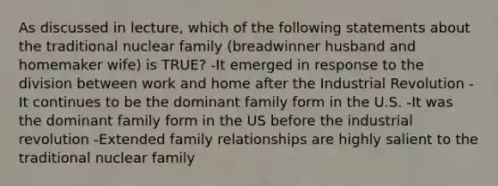 As discussed in lecture, which of the following statements about the traditional nuclear family (breadwinner husband and homemaker wife) is TRUE? -It emerged in response to the division between work and home after the Industrial Revolution -It continues to be the dominant family form in the U.S. -It was the dominant family form in the US before the industrial revolution -Extended family relationships are highly salient to the traditional nuclear family