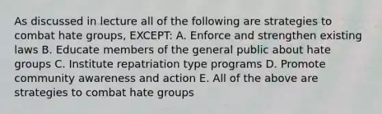 As discussed in lecture all of the following are strategies to combat hate groups, EXCEPT: A. Enforce and strengthen existing laws B. Educate members of the general public about hate groups C. Institute repatriation type programs D. Promote community awareness and action E. All of the above are strategies to combat hate groups