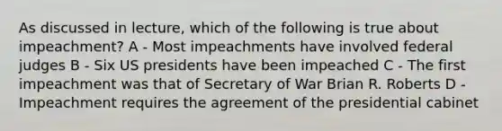 As discussed in lecture, which of the following is true about impeachment? A - Most impeachments have involved federal judges B - Six US presidents have been impeached C - The first impeachment was that of Secretary of War Brian R. Roberts D - Impeachment requires the agreement of the presidential cabinet