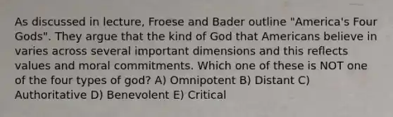 As discussed in lecture, Froese and Bader outline "America's Four Gods". They argue that the kind of God that Americans believe in varies across several important dimensions and this reflects values and moral commitments. Which one of these is NOT one of the four types of god? A) Omnipotent B) Distant C) Authoritative D) Benevolent E) Critical