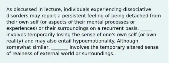 As discussed in lecture, individuals experiencing dissociative disorders may report a persistent feeling of being detached from their own self (or aspects of their mental processes or experiences) or their surroundings on a recurrent basis. _____ involves temporarily losing the sense of one's own self (or own reality) and may also entail hypoemotionality. Although somewhat similar, _______ involves the temporary altered sense of realness of external world or surroundings..