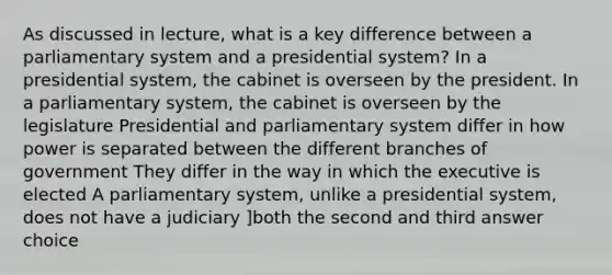 As discussed in lecture, what is a key difference between a parliamentary system and a presidential system? In a presidential system, the cabinet is overseen by the president. In a parliamentary system, the cabinet is overseen by the legislature Presidential and parliamentary system differ in how power is separated between the different branches of government They differ in the way in which the executive is elected A parliamentary system, unlike a presidential system, does not have a judiciary ]both the second and third answer choice