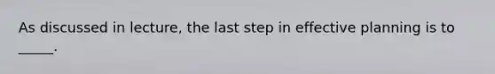 As discussed in lecture, the last step in effective planning is to _____.