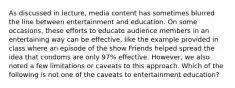 As discussed in lecture, media content has sometimes blurred the line between entertainment and education. On some occasions, these efforts to educate audience members in an entertaining way can be effective, like the example provided in class where an episode of the show Friends helped spread the idea that condoms are only 97% effective. However, we also noted a few limitations or caveats to this approach. Which of the following is not one of the caveats to entertainment education?