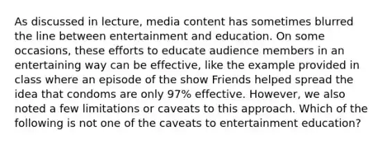 As discussed in lecture, media content has sometimes blurred the line between entertainment and education. On some occasions, these efforts to educate audience members in an entertaining way can be effective, like the example provided in class where an episode of the show Friends helped spread the idea that condoms are only 97% effective. However, we also noted a few limitations or caveats to this approach. Which of the following is not one of the caveats to entertainment education?