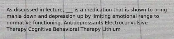 As discussed in lecture, ___ is a medication that is shown to bring mania down and depression up by limiting emotional range to normative functioning. Antidepressants Electroconvulsive Therapy Cognitive Behavioral Therapy Lithium