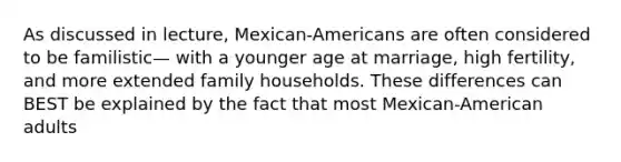 As discussed in lecture, Mexican-Americans are often considered to be familistic— with a younger age at marriage, high fertility, and more extended family households. These differences can BEST be explained by the fact that most Mexican-American adults