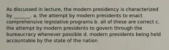 As discussed in lecture, the modern presidency is characterized by _______. a. the attempt by modern presidents to enact comprehensive legislative programs b. all of these are correct c. the attempt by modern presidents to govern through the bureaucracy whenever possible d. modern presidents being held accountable by the state of the nation